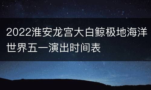 2022淮安龙宫大白鲸极地海洋世界五一演出时间表