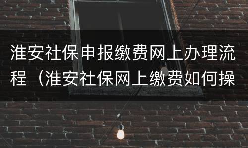 淮安社保申报缴费网上办理流程（淮安社保网上缴费如何操作）