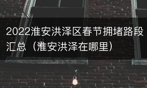 2022淮安洪泽区春节拥堵路段汇总（淮安洪泽在哪里）