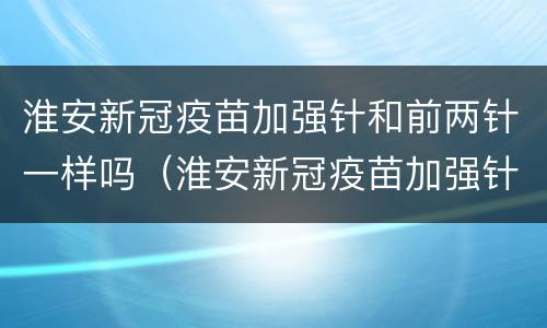 淮安新冠疫苗加强针和前两针一样吗（淮安新冠疫苗加强针和前两针一样吗能打吗）