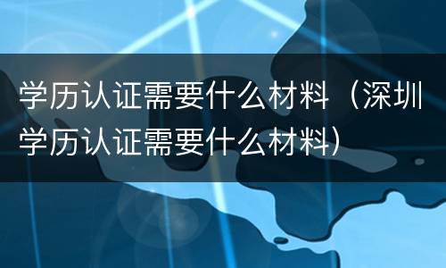学历认证需要什么材料（深圳学历认证需要什么材料）