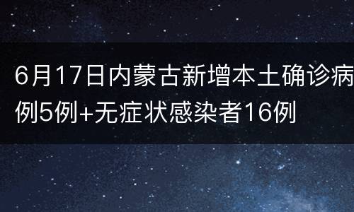 6月17日内蒙古新增本土确诊病例5例+无症状感染者16例