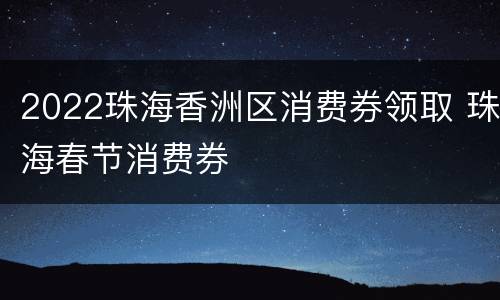 2022珠海香洲区消费券领取 珠海春节消费券