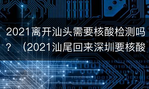 2021离开汕头需要核酸检测吗？（2021汕尾回来深圳要核酸检测）