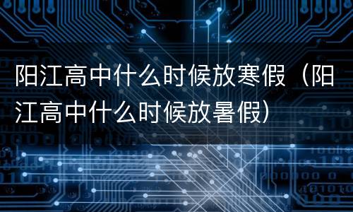 阳江高中什么时候放寒假（阳江高中什么时候放暑假）