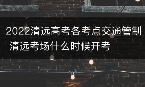 2022清远高考各考点交通管制 清远考场什么时候开考