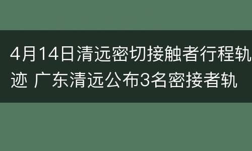 4月14日清远密切接触者行程轨迹 广东清远公布3名密接者轨迹