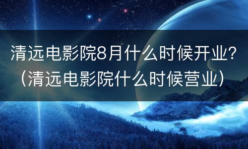 清远电影院8月什么时候开业？（清远电影院什么时候营业）