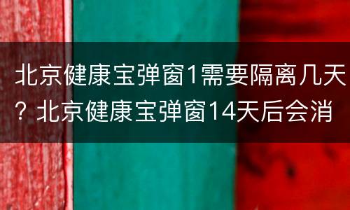 北京健康宝弹窗1需要隔离几天? 北京健康宝弹窗14天后会消失吗