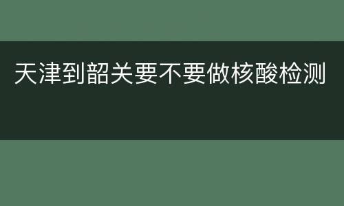 天津到韶关要不要做核酸检测
