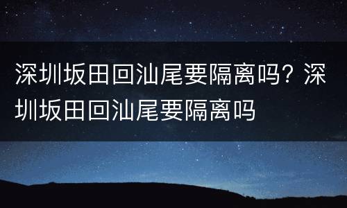 深圳坂田回汕尾要隔离吗? 深圳坂田回汕尾要隔离吗