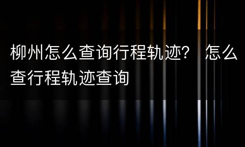柳州怎么查询行程轨迹？ 怎么查行程轨迹查询