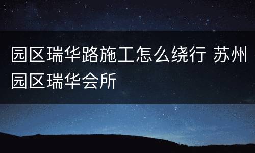 园区瑞华路施工怎么绕行 苏州园区瑞华会所