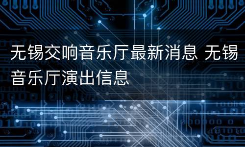 无锡交响音乐厅最新消息 无锡音乐厅演出信息