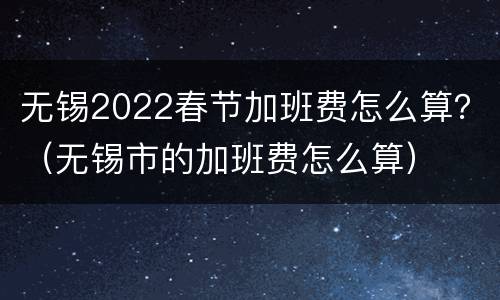 无锡2022春节加班费怎么算？（无锡市的加班费怎么算）