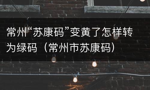 常州“苏康码”变黄了怎样转为绿码（常州市苏康码）