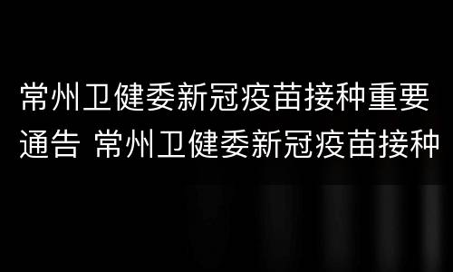 常州卫健委新冠疫苗接种重要通告 常州卫健委新冠疫苗接种重要通告内容