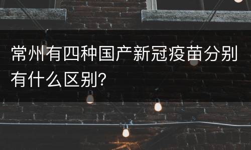 常州有四种国产新冠疫苗分别有什么区别？