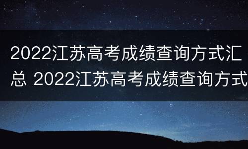 2022江苏高考成绩查询方式汇总 2022江苏高考成绩查询方式汇总图
