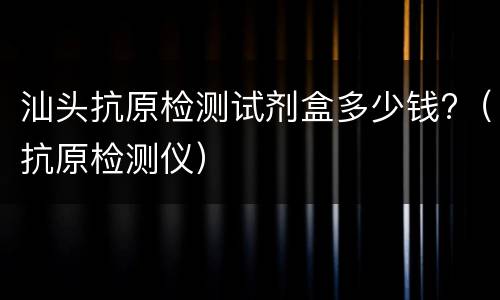 汕头抗原检测试剂盒多少钱?（抗原检测仪）