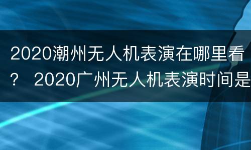 2020潮州无人机表演在哪里看？ 2020广州无人机表演时间是什么时间