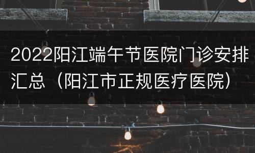2022阳江端午节医院门诊安排汇总（阳江市正规医疗医院）
