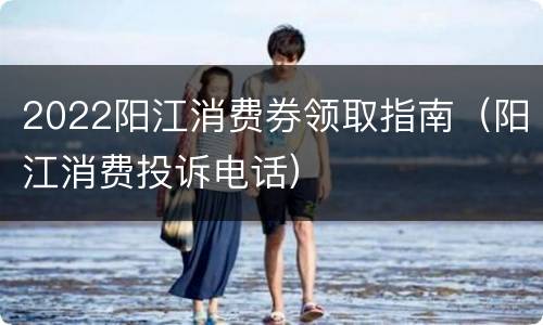 2022阳江消费券领取指南（阳江消费投诉电话）