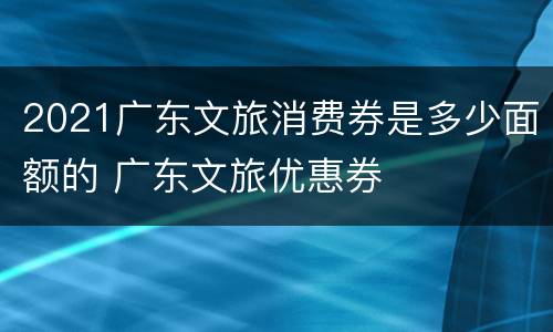 2021广东文旅消费券是多少面额的 广东文旅优惠券