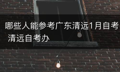 哪些人能参考广东清远1月自考 清远自考办