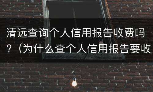 清远查询个人信用报告收费吗?（为什么查个人信用报告要收费）