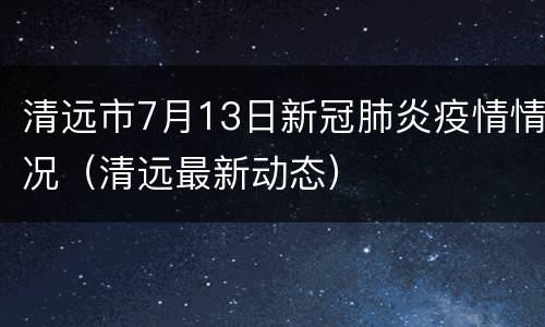 清远市7月13日新冠肺炎疫情情况（清远最新动态）