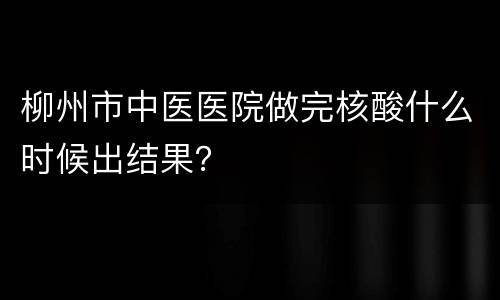 柳州市中医医院做完核酸什么时候出结果？