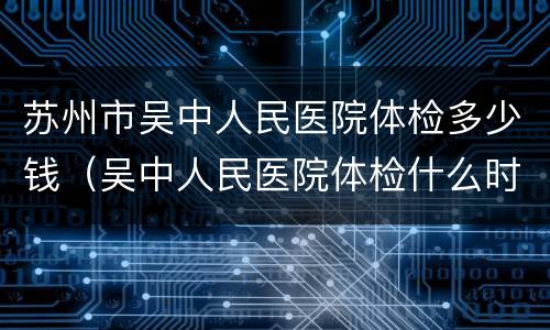 苏州市吴中人民医院体检多少钱（吴中人民医院体检什么时候体检报告能拿到）