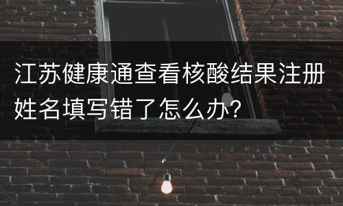 江苏健康通查看核酸结果注册姓名填写错了怎么办？
