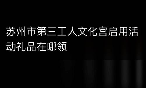 苏州市第三工人文化宫启用活动礼品在哪领