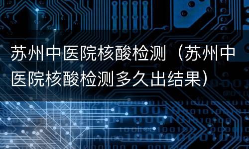 苏州中医院核酸检测（苏州中医院核酸检测多久出结果）