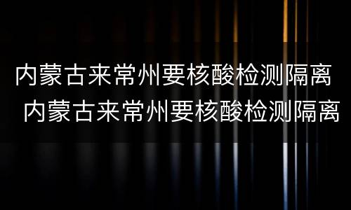 内蒙古来常州要核酸检测隔离 内蒙古来常州要核酸检测隔离吗现在