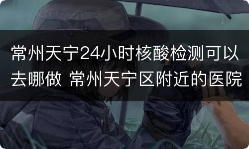 常州天宁24小时核酸检测可以去哪做 常州天宁区附近的医院