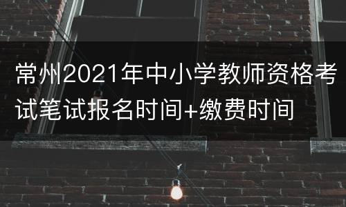 常州2021年中小学教师资格考试笔试报名时间+缴费时间