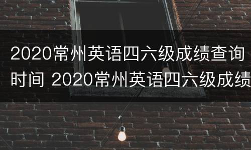 2020常州英语四六级成绩查询时间 2020常州英语四六级成绩查询时间