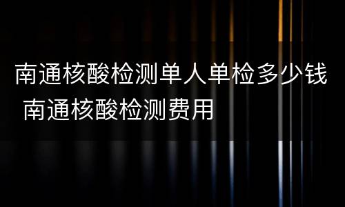 南通核酸检测单人单检多少钱 南通核酸检测费用