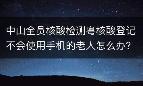 中山全员核酸检测粤核酸登记不会使用手机的老人怎么办？