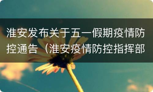 淮安发布关于五一假期疫情防控通告（淮安疫情防控指挥部通告）