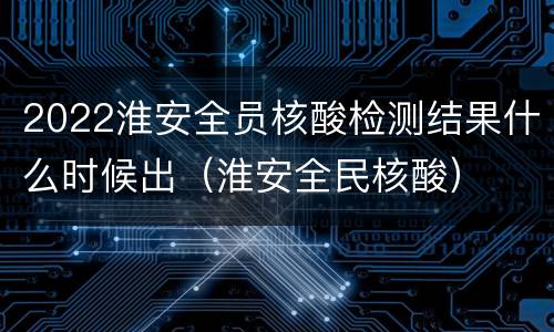 2022淮安全员核酸检测结果什么时候出（淮安全民核酸）