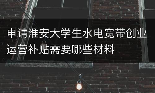 申请淮安大学生水电宽带创业运营补贴需要哪些材料