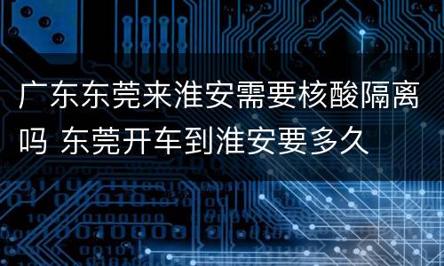广东东莞来淮安需要核酸隔离吗 东莞开车到淮安要多久