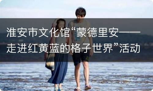 淮安市文化馆“蒙德里安——走进红黄蓝的格子世界”活动报名指南