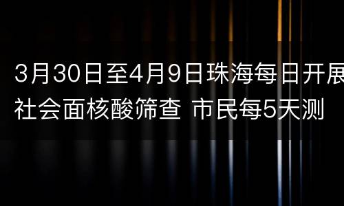 3月30日至4月9日珠海每日开展社会面核酸筛查 市民每5天测一次