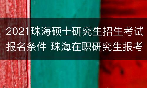 2021珠海硕士研究生招生考试报名条件 珠海在职研究生报考条件2021年