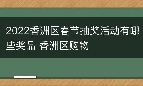 2022香洲区春节抽奖活动有哪些奖品 香洲区购物